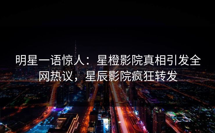 明星一语惊人：星橙影院真相引发全网热议，星辰影院疯狂转发