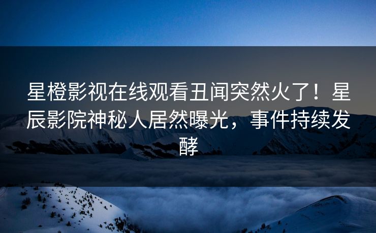 星橙影视在线观看丑闻突然火了！星辰影院神秘人居然曝光，事件持续发酵
