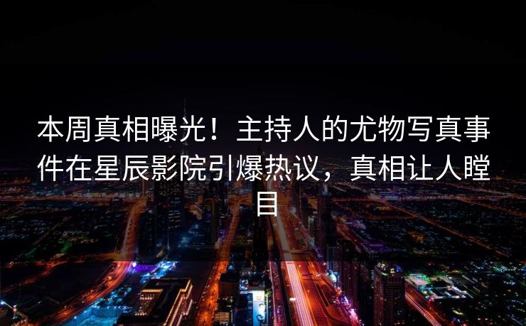 本周真相曝光！主持人的尤物写真事件在星辰影院引爆热议，真相让人瞠目