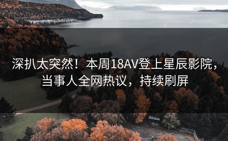 深扒太突然！本周18AV登上星辰影院，当事人全网热议，持续刷屏