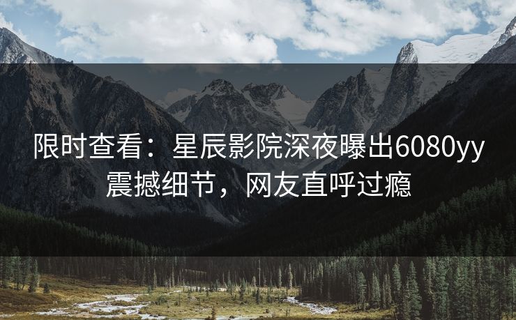 限时查看：星辰影院深夜曝出6080yy震撼细节，网友直呼过瘾