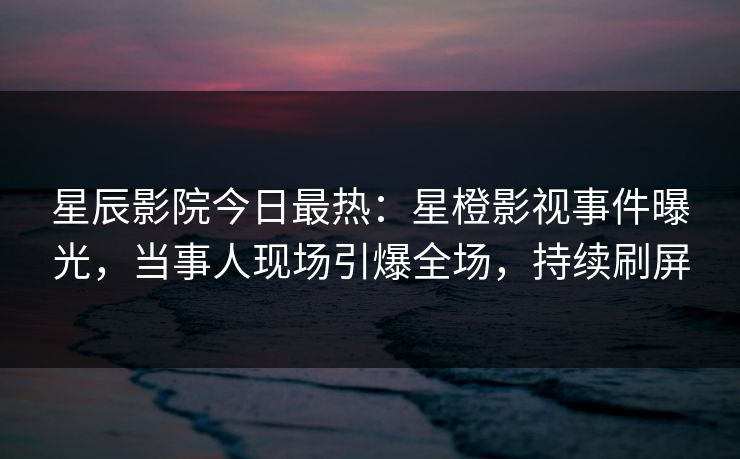 星辰影院今日最热：星橙影视事件曝光，当事人现场引爆全场，持续刷屏