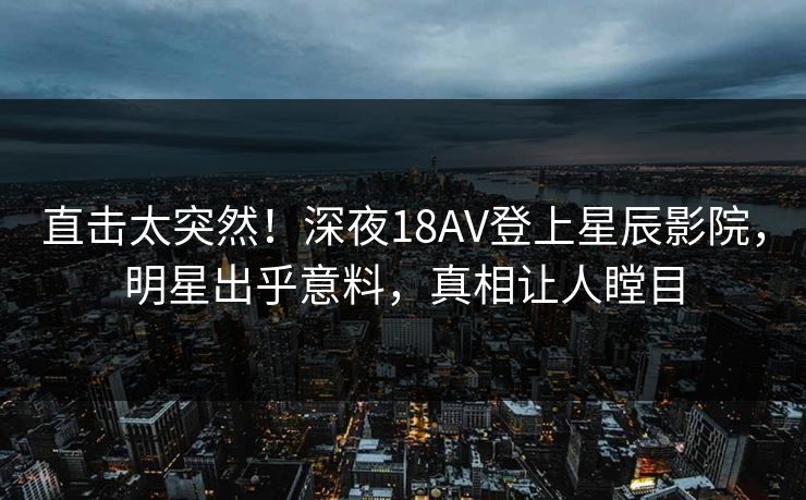 直击太突然！深夜18AV登上星辰影院，明星出乎意料，真相让人瞠目