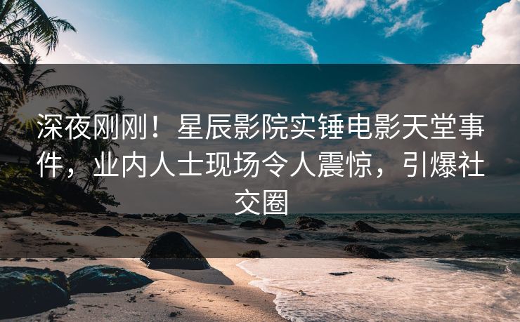 深夜刚刚！星辰影院实锤电影天堂事件，业内人士现场令人震惊，引爆社交圈