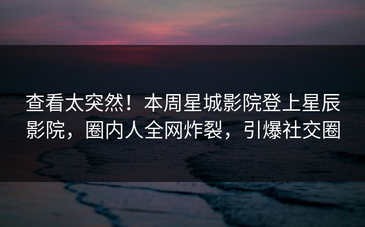 查看太突然！本周星城影院登上星辰影院，圈内人全网炸裂，引爆社交圈