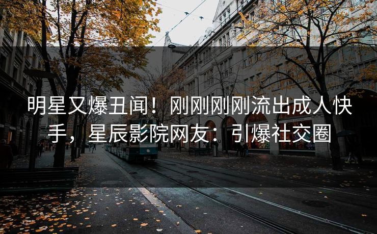 明星又爆丑闻！刚刚刚刚流出成人快手，星辰影院网友：引爆社交圈
