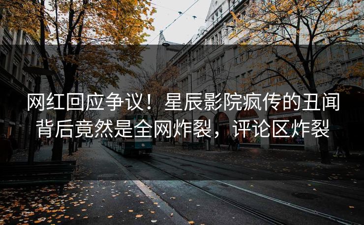网红回应争议!星辰影院疯传的丑闻背后竟然是全网炸裂,评论区炸裂