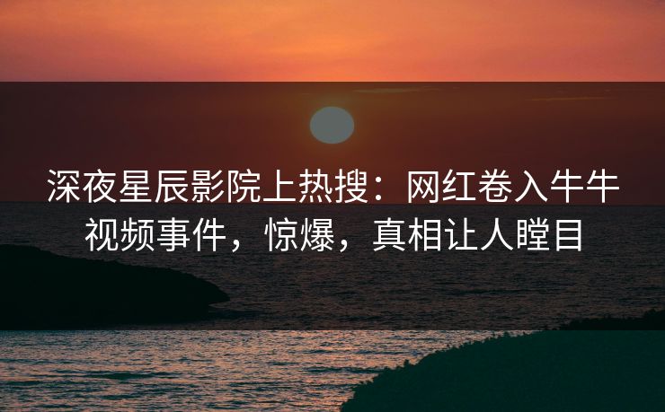 深夜星辰影院上热搜：网红卷入牛牛视频事件，惊爆，真相让人瞠目
