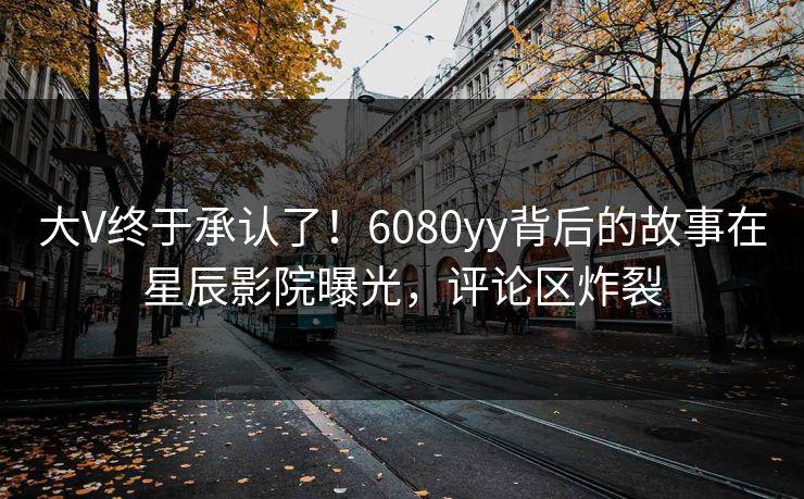 大V终于承认了！6080yy背后的故事在星辰影院曝光，评论区炸裂