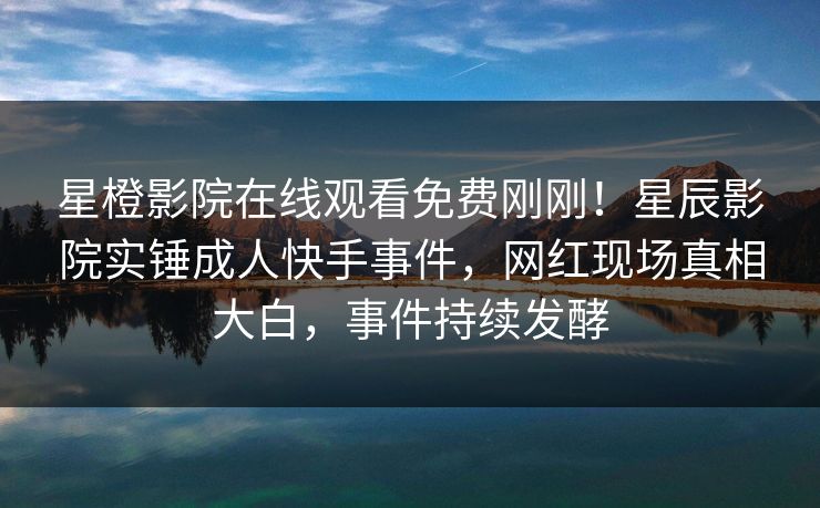 星橙影院在线观看免费刚刚！星辰影院实锤成人快手事件，网红现场真相大白，事件持续发酵