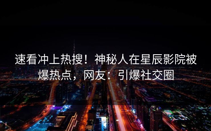 速看冲上热搜！神秘人在星辰影院被爆热点，网友：引爆社交圈