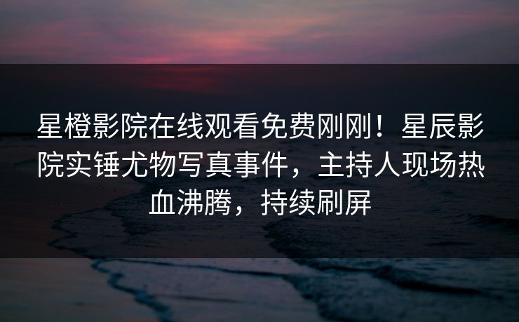 星橙影院在线观看免费刚刚！星辰影院实锤尤物写真事件，主持人现场热血沸腾，持续刷屏