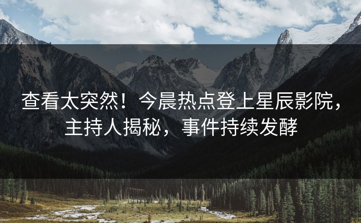 查看太突然！今晨热点登上星辰影院，主持人揭秘，事件持续发酵