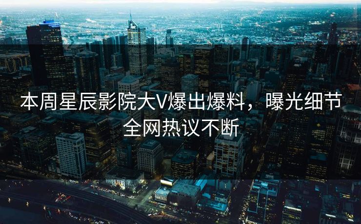 本周星辰影院大V爆出爆料，曝光细节全网热议不断