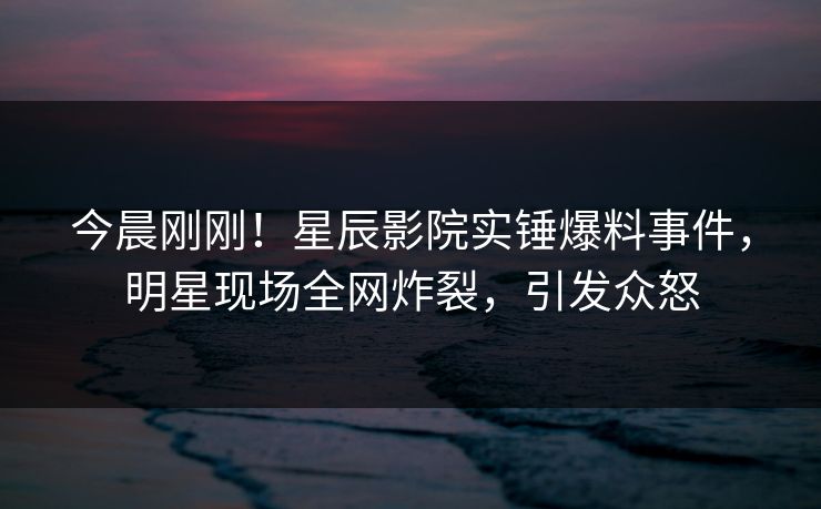 今晨刚刚！星辰影院实锤爆料事件，明星现场全网炸裂，引发众怒