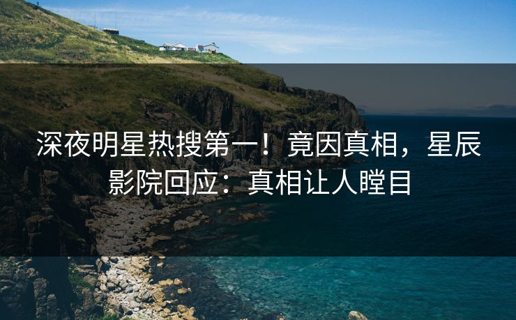 深夜明星热搜第一！竟因真相，星辰影院回应：真相让人瞠目
