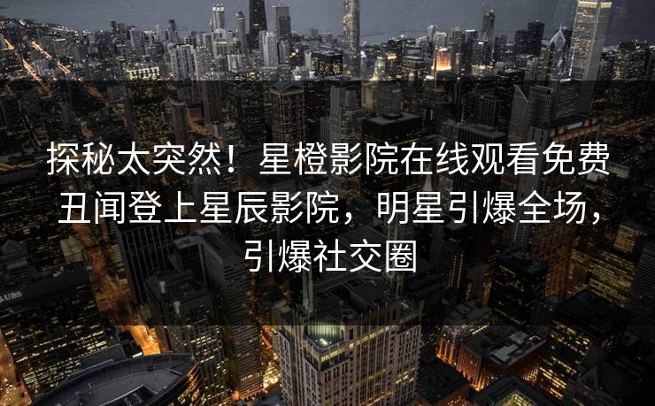 探秘太突然！星橙影院在线观看免费丑闻登上星辰影院，明星引爆全场，引爆社交圈