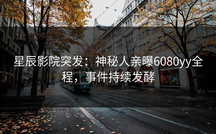 星辰影院突发：神秘人亲曝6080yy全程，事件持续发酵