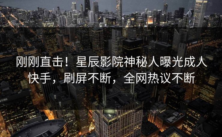 刚刚直击！星辰影院神秘人曝光成人快手，刷屏不断，全网热议不断