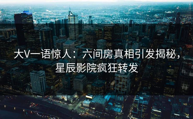 大V一语惊人：六间房真相引发揭秘，星辰影院疯狂转发