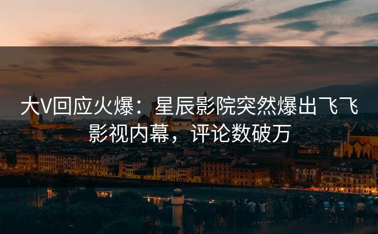 大V回应火爆：星辰影院突然爆出飞飞影视内幕，评论数破万