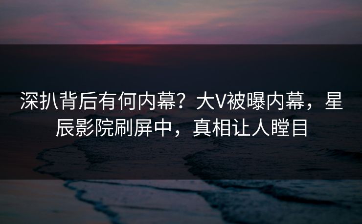 深扒背后有何内幕？大V被曝内幕，星辰影院刷屏中，真相让人瞠目