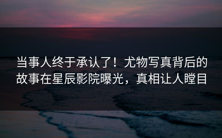 当事人终于承认了！尤物写真背后的故事在星辰影院曝光，真相让人瞠目