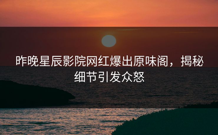昨晚星辰影院网红爆出原味阁，揭秘细节引发众怒