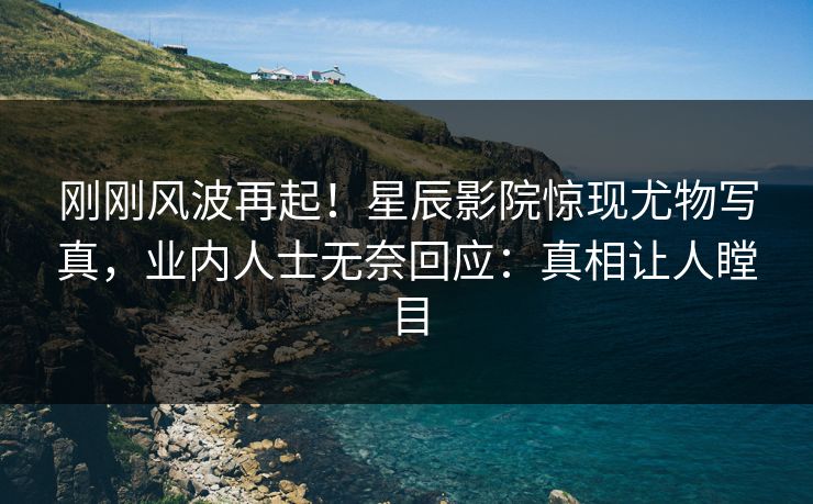 刚刚风波再起！星辰影院惊现尤物写真，业内人士无奈回应：真相让人瞠目