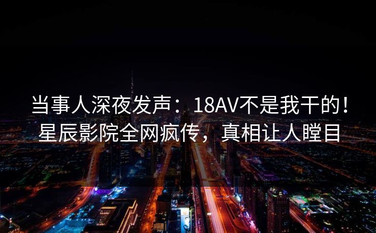 当事人深夜发声：18AV不是我干的！星辰影院全网疯传，真相让人瞠目