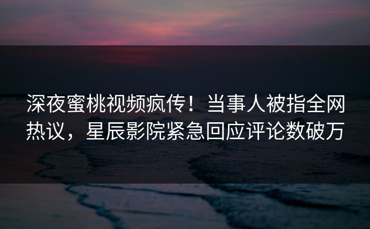 深夜蜜桃视频疯传！当事人被指全网热议，星辰影院紧急回应评论数破万