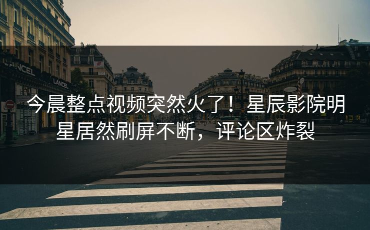 今晨整点视频突然火了！星辰影院明星居然刷屏不断，评论区炸裂