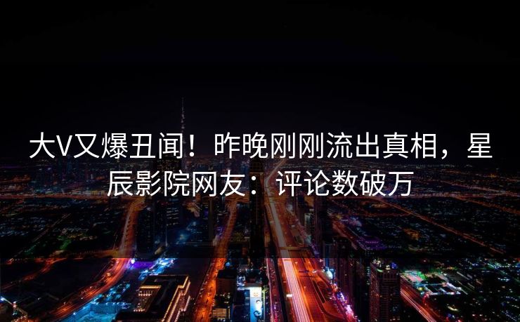 大V又爆丑闻！昨晚刚刚流出真相，星辰影院网友：评论数破万