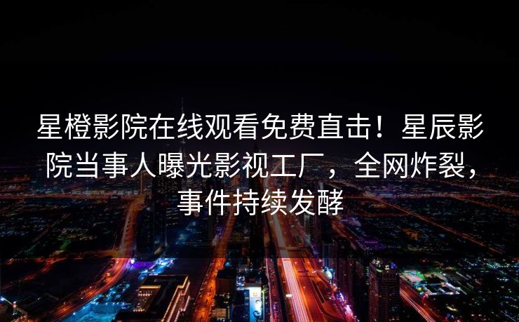 星橙影院在线观看免费直击！星辰影院当事人曝光影视工厂，全网炸裂，事件持续发酵