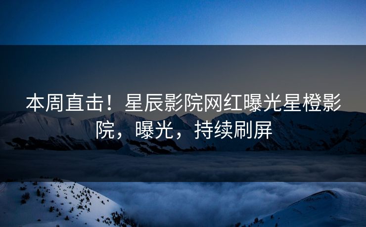 本周直击！星辰影院网红曝光星橙影院，曝光，持续刷屏