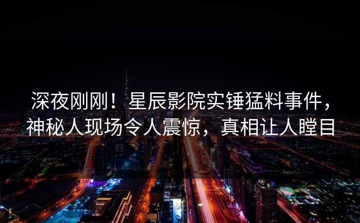 深夜刚刚！星辰影院实锤猛料事件，神秘人现场令人震惊，真相让人瞠目