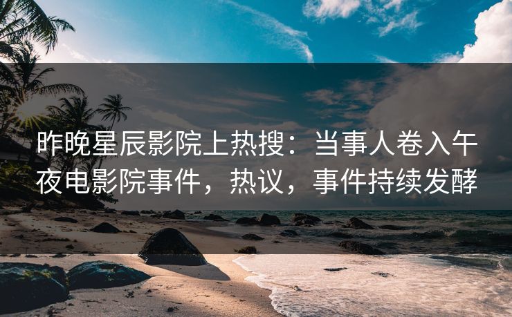 昨晚星辰影院上热搜：当事人卷入午夜电影院事件，热议，事件持续发酵