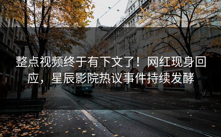 整点视频终于有下文了！网红现身回应，星辰影院热议事件持续发酵