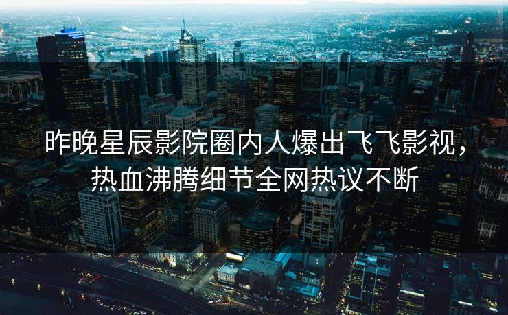 昨晚星辰影院圈内人爆出飞飞影视，热血沸腾细节全网热议不断