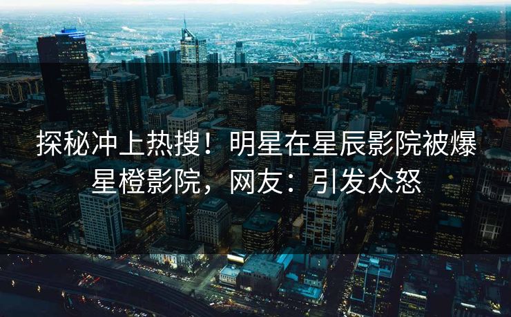 探秘冲上热搜！明星在星辰影院被爆星橙影院，网友：引发众怒