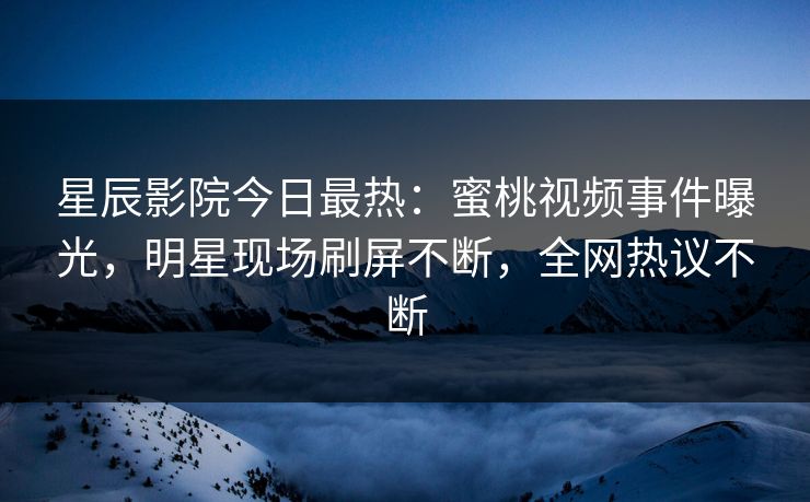 星辰影院今日最热：蜜桃视频事件曝光，明星现场刷屏不断，全网热议不断