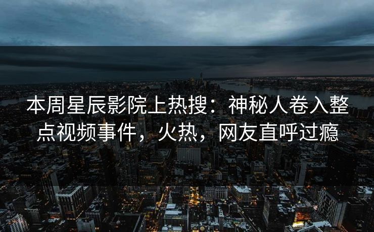 本周星辰影院上热搜：神秘人卷入整点视频事件，火热，网友直呼过瘾