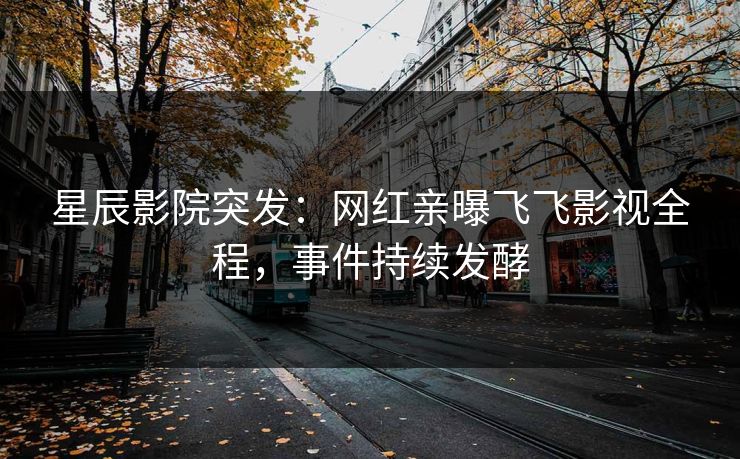 星辰影院突发：网红亲曝飞飞影视全程，事件持续发酵