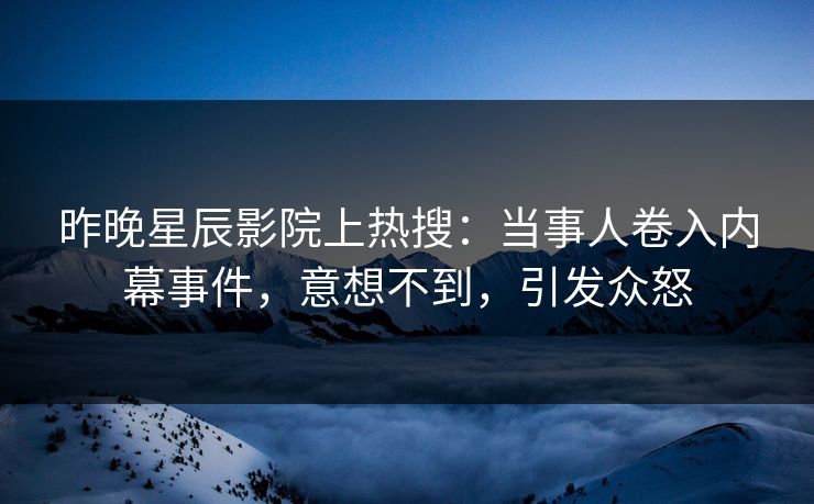 昨晚星辰影院上热搜：当事人卷入内幕事件，意想不到，引发众怒