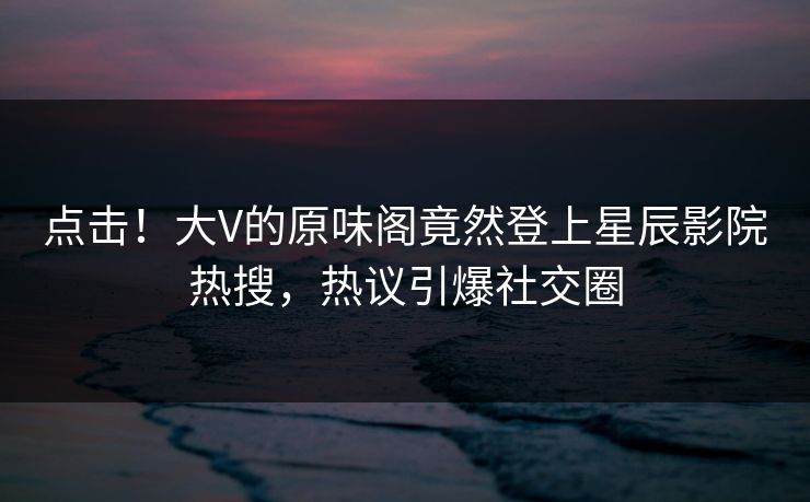 点击！大V的原味阁竟然登上星辰影院热搜，热议引爆社交圈