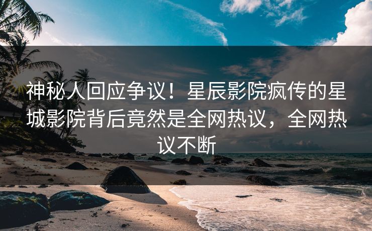 神秘人回应争议！星辰影院疯传的星城影院背后竟然是全网热议，全网热议不断