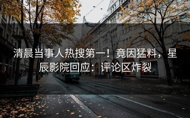 清晨当事人热搜第一！竟因猛料，星辰影院回应：评论区炸裂