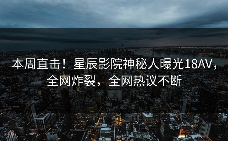 本周直击！星辰影院神秘人曝光18AV，全网炸裂，全网热议不断