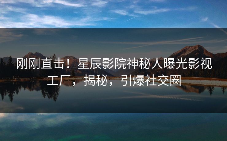 刚刚直击！星辰影院神秘人曝光影视工厂，揭秘，引爆社交圈