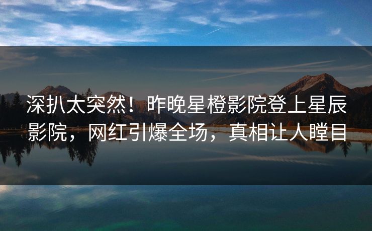 深扒太突然！昨晚星橙影院登上星辰影院，网红引爆全场，真相让人瞠目